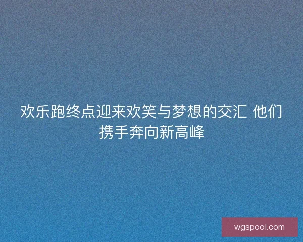 欢乐跑终点迎来欢笑与梦想的交汇 他们携手奔向新高峰
