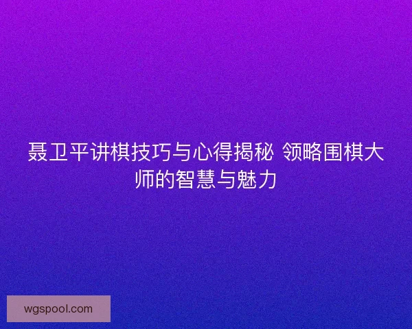 聂卫平讲棋技巧与心得揭秘 领略围棋大师的智慧与魅力
