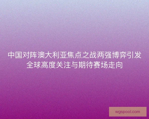 中国对阵澳大利亚焦点之战两强博弈引发全球高度关注与期待赛场走向