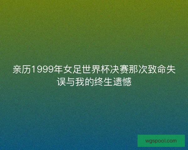 亲历1999年女足世界杯决赛那次致命失误与我的终生遗憾