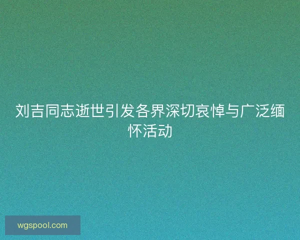 刘吉同志逝世引发各界深切哀悼与广泛缅怀活动