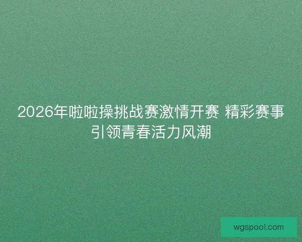 2026年啦啦操挑战赛激情开赛 精彩赛事引领青春活力风潮