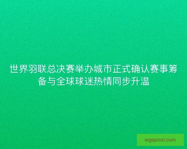 世界羽联总决赛举办城市正式确认赛事筹备与全球球迷热情同步升温