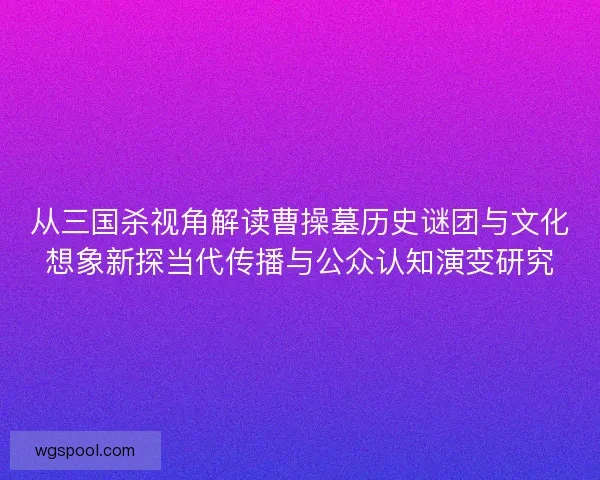 从三国杀视角解读曹操墓历史谜团与文化想象新探当代传播与公众认知演变研究