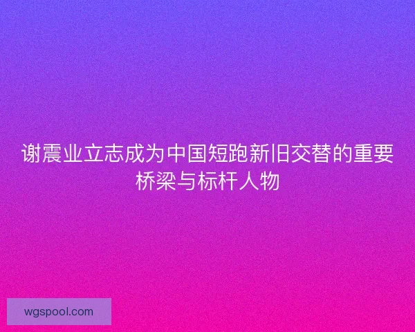 谢震业立志成为中国短跑新旧交替的重要桥梁与标杆人物