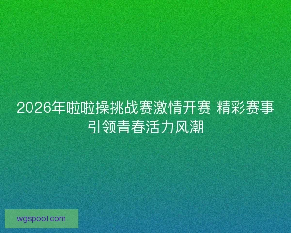 2026年啦啦操挑战赛激情开赛 精彩赛事引领青春活力风潮