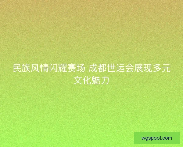 民族风情闪耀赛场 成都世运会展现多元文化魅力