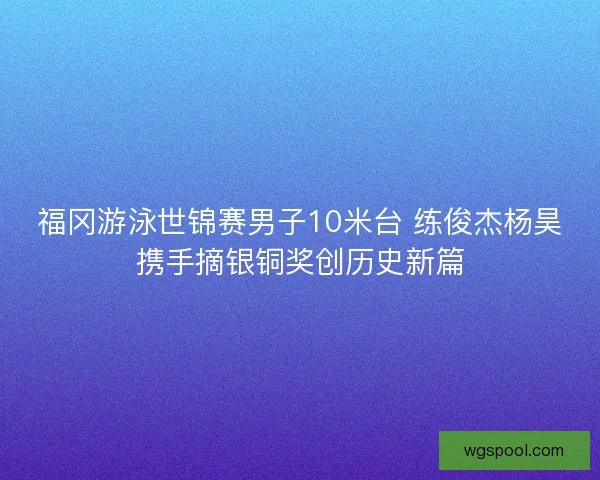 福冈游泳世锦赛男子10米台 练俊杰杨昊携手摘银铜奖创历史新篇