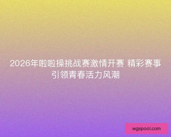 2026年啦啦操挑战赛激情开赛 精彩赛事引领青春活力风潮