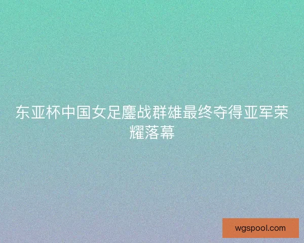 东亚杯中国女足鏖战群雄最终夺得亚军荣耀落幕
