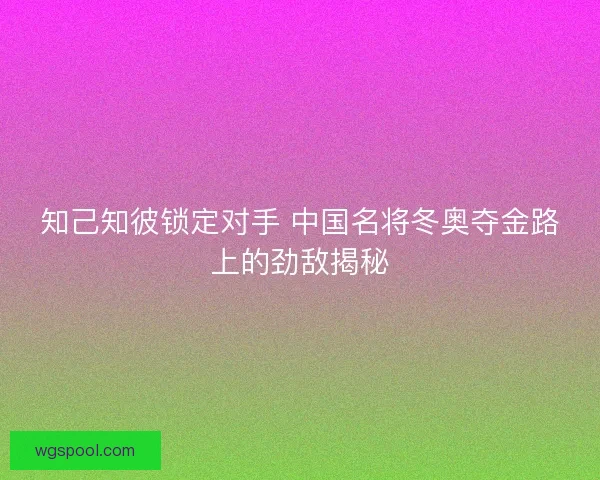 知己知彼锁定对手 中国名将冬奥夺金路上的劲敌揭秘
