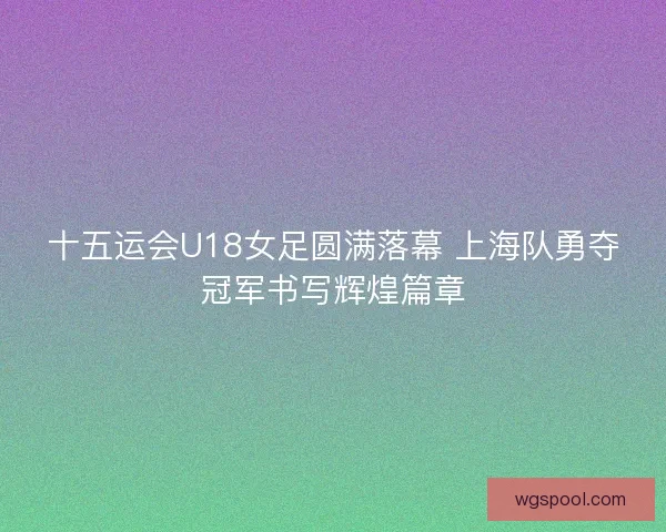 十五运会U18女足圆满落幕 上海队勇夺冠军书写辉煌篇章