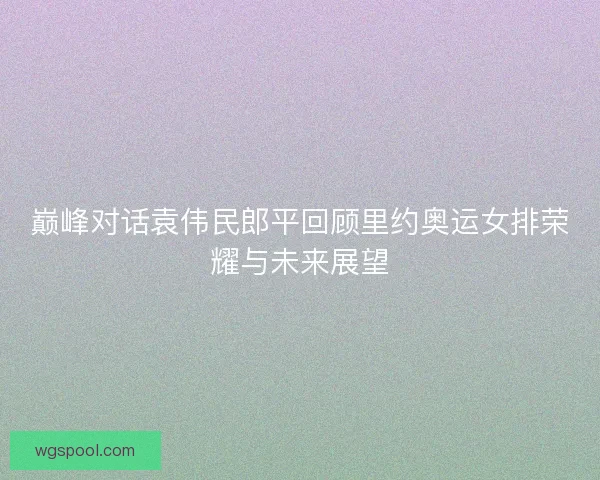 巅峰对话袁伟民郎平回顾里约奥运女排荣耀与未来展望