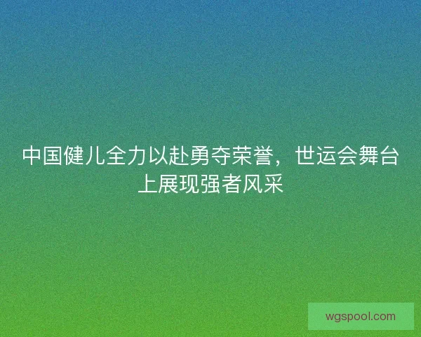 中国健儿全力以赴勇夺荣誉，世运会舞台上展现强者风采